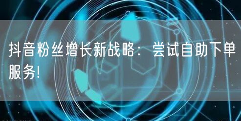 抖音粉丝增长新战略：尝试自助下单服务!