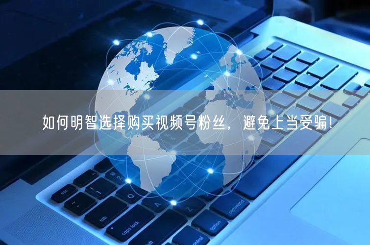 如何明智选择购买视频号粉丝，避免上当受骗！