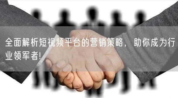 全面解析短视频平台的营销策略，助你成为行业领军者!