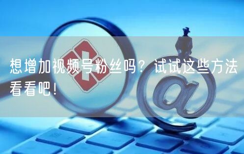 想增加视频号粉丝吗？试试这些方法看看吧！