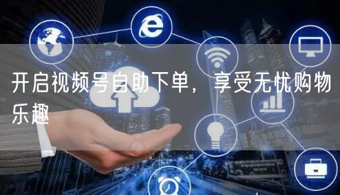 开启视频号自助下单，享受无忧购物乐趣