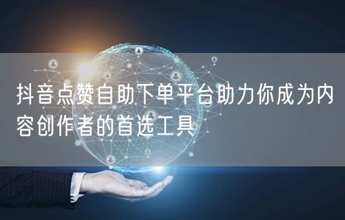 抖音点赞自助下单平台助力你成为内容创作者的首选工具