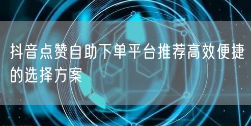 抖音点赞自助下单平台推荐高效便捷的选择方案