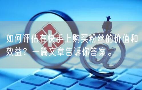 如何评估在快手上购买粉丝的价值和效益？一篇文章告诉你答案。