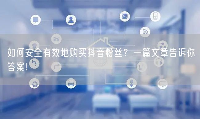 如何安全有效地购买抖音粉丝？一篇文章告诉你答案！
