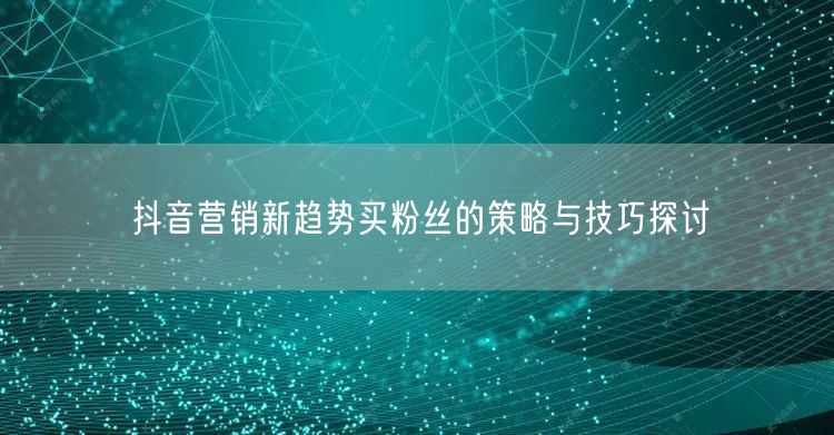 抖音营销新趋势买粉丝的策略与技巧探讨