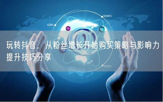 玩转抖音，从粉丝增长开始购买策略与影响力提升技巧分享