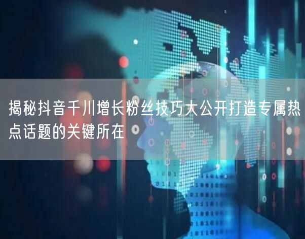 揭秘抖音千川增长粉丝技巧大公开打造专属热点话题的关键所在