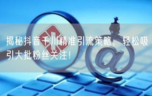 揭秘抖音千川精准引流策略，轻松吸引大批粉丝关注！