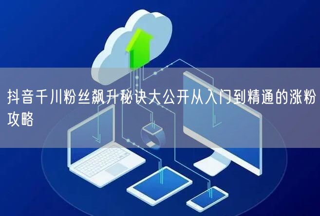 抖音千川粉丝飙升秘诀大公开从入门到精通的涨粉攻略
