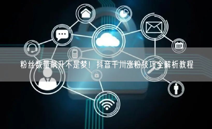 粉丝数量飙升不是梦！抖音千川涨粉技巧全解析教程