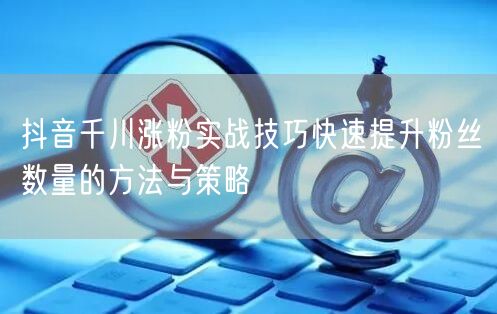 抖音千川涨粉实战技巧快速提升粉丝数量的方法与策略