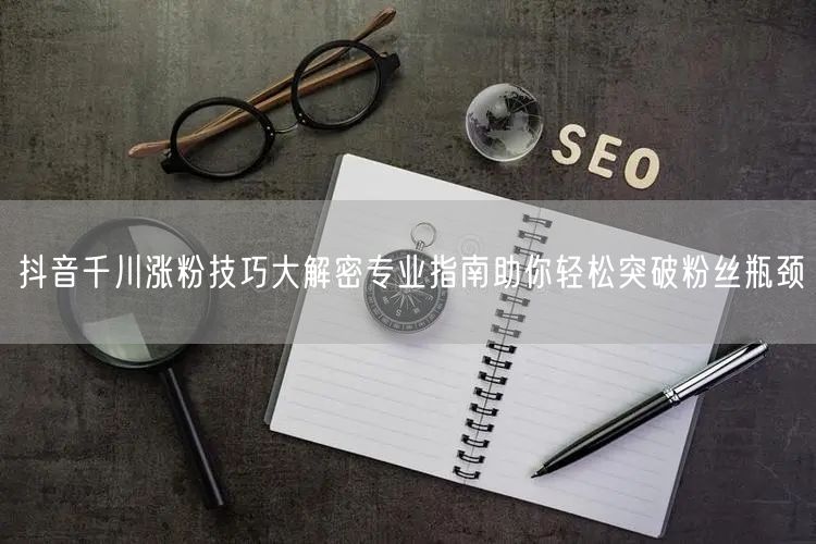 抖音千川涨粉技巧大解密专业指南助你轻松突破粉丝瓶颈