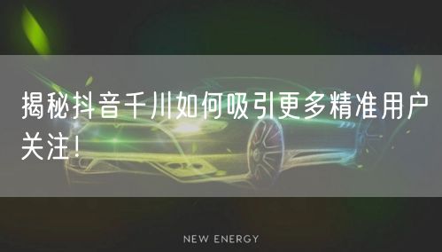 揭秘抖音千川如何吸引更多精准用户关注！