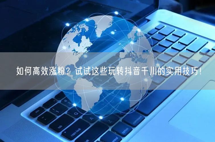 如何高效涨粉？试试这些玩转抖音千川的实用技巧！