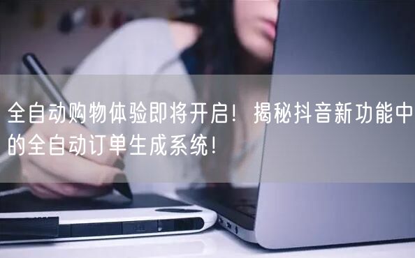 全自动购物体验即将开启！揭秘抖音新功能中的全自动订单生成系统！