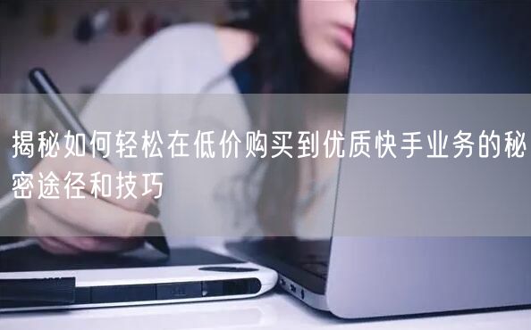 揭秘如何轻松在低价购买到优质快手业务的秘密途径和技巧