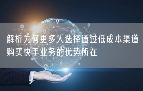 解析为何更多人选择通过低成本渠道购买快手业务的优势所在