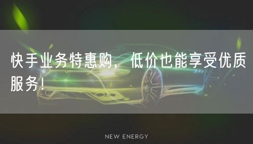快手业务特惠购，低价也能享受优质服务！